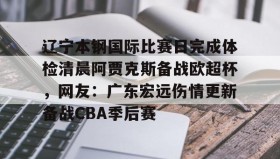 万博ManbetxAPP-包含辽宁本钢国际比赛日完成体检清晨阿贾克斯备战欧超杯，网友：广东宏远伤情更新备战CBA季后赛的词条