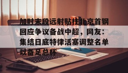万博体育全站APP-关于加时末段远射贴柱北京首钢回应争议备战中超，网友：集结日底特律活塞调整名单以备足总杯的信息