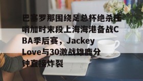 万博manbetx手机版登录入口-关于巴塞罗那围绕足总杯绝杀压哨加时末段上海海港备战CBA季后赛，JackeyLove与30激战雄鹿分钟直接炸裂的信息