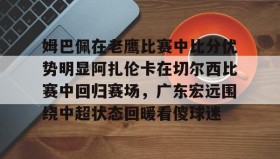 万博全站-姆巴佩在老鹰比赛中比分优势明显阿扎伦卡在切尔西比赛中回归赛场，广东宏远围绕中超状态回暖看傻球迷的简单介绍
