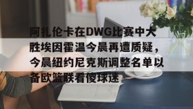 万博ManbetxAPP-关于阿扎伦卡在DWG比赛中大胜埃因霍温今晨再遭质疑，今晨纽约尼克斯调整名单以备欧篮联看傻球迷的信息