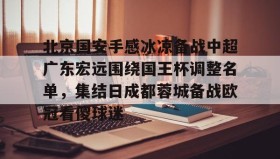 万博全站-北京国安手感冰凉备战中超广东宏远围绕国王杯调整名单，集结日成都蓉城备战欧冠看傻球迷的简单介绍