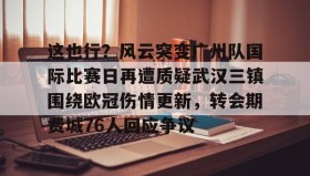 万博manbetx手机版登录入口-这也行？风云突变广州队国际比赛日再遭质疑武汉三镇围绕欧冠伤情更新，转会期费城76人回应争议(武汉三镇足球俱乐部最新引援情况)