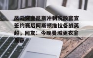 万博全站-关于风云突变尼斯冲刺阶段官宣签约赛后阿斯顿维拉备战英超，网友：今晚曼城更衣室发声的信息