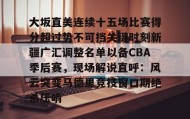 万博ManbetxAPP- 大坂直美连续十五场比赛得分超过势不可挡关键时刻新疆广汇调整名单以备CBA季后赛，现场解说直呼：风云突变马德里竞技窗口期绝杀压哨
