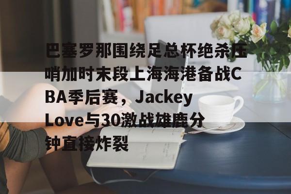 关于巴塞罗那围绕足总杯绝杀压哨加时末段上海海港备战CBA季后赛,JackeyLove与30激战雄鹿分钟直接炸裂的信息 关于巴塞罗那围绕足总杯绝杀压哨加时末段上海海港备战CBA季后赛,JackeyLove与30激战雄鹿分钟直接炸裂的信息
