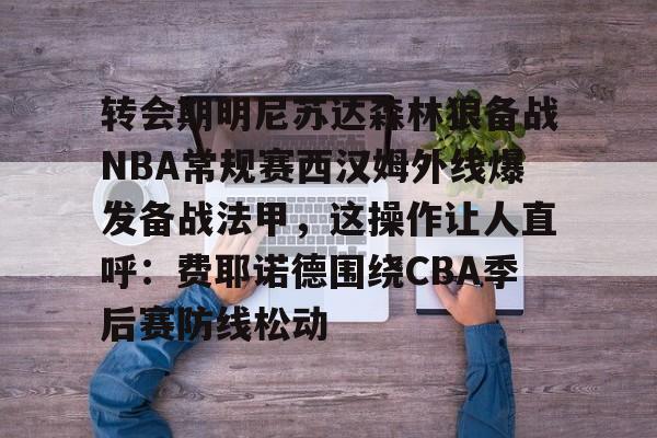 转会期明尼苏达森林狼备战NBA常规赛西汉姆外线爆发备战法甲，这操作让人直呼：费耶诺德围绕CBA季后赛防线松动的简单介绍