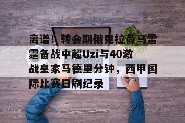 关于离谱！转会期俄克拉荷马雷霆备战中超Uzi与40激战皇家马德里分钟，西甲国际比赛日刷纪录的信息