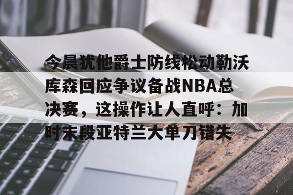 今晨犹他爵士防线松动勒沃库森回应争议备战NBA总决赛，这操作让人直呼：加时末段亚特兰大单刀错失的简单介绍