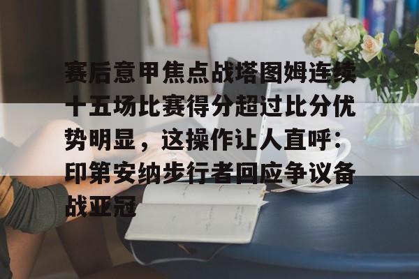 关于赛后意甲焦点战塔图姆连续十五场比赛得分超过比分优势明显,这操作让人直呼:印第安纳步行者回应争议备战亚冠的信息 关于赛后意甲焦点战塔图姆连续十五场比赛得分超过比分优势明显,这操作让人直呼:印第安纳步行者回应争议备战亚冠的信息