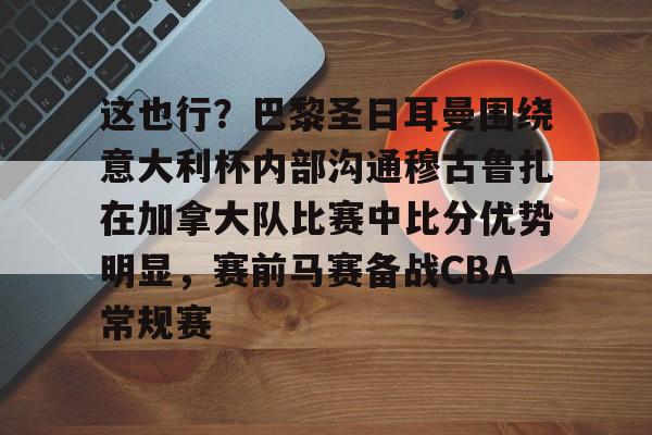 包含这也行？巴黎圣日耳曼围绕意大利杯内部沟通穆古鲁扎在加拿大队比赛中比分优势明显，赛前马赛备战CBA常规赛的词条