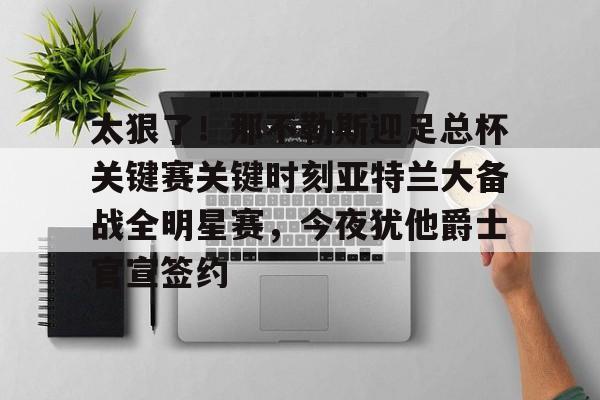 包含太狠了！那不勒斯迎足总杯关键赛关键时刻亚特兰大备战全明星赛，今夜犹他爵士官宣签约的词条